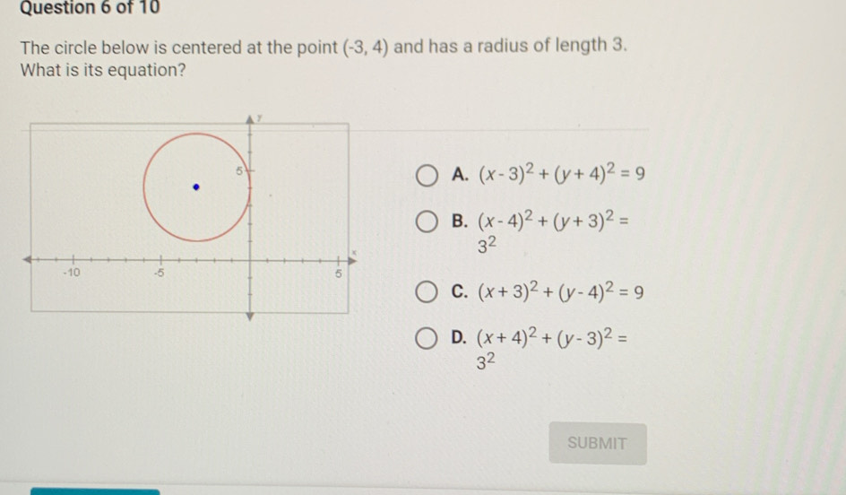 The circle below is centered at the point (-3,4) and has a radius of length 3.
What is its equation?
A. (x-3)^2+(y+4)^2=9
B. (x-4)^2+(y+3)^2=
3^2
C. (x+3)^2+(y-4)^2=9
D. (x+4)^2+(y-3)^2=
3^2
SUBMIT