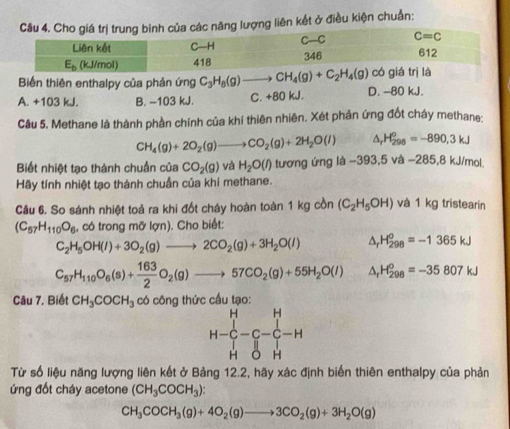 ăng lượng liên kết ở điều kiện chuẩn:
Biến thiên enthalpy của phản ứng C_3H_8(g)to CH_4(g)+C_2H_4(g)
A. +103 kJ. B. -103 kJ. C. +80 kJ. D. -80 kJ.
Câu 5. Methane là thành phần chính của khí thiên nhiên. Xét phản ứng đốt cháy methane:
CH_4(g)+2O_2(g)to CO_2(g)+2H_2O(l) △ _rH_(298)^o=-890,3kJ
Biết nhiệt tạo thành chuẩn của CO_2(g) và H_2O(l) tương ứng là −39: 3,5va-28 5,8 kJ/mol.
Hãy tính nhiệt tạo thành chuẩn của khí methane.
Câu 6. So sánh nhiệt toả ra khi đốt cháy hoàn toàn 1 kg cồn (C_2H_5OH) và 1 kg tristearin
(C_57H_110O_6 , có trong mỡ lợn). Cho biết:
C_2H_5OH(l)+3O_2(g)to 2CO_2(g)+3H_2O(l) △ _rH_(298)^o=-1365kJ
C_57H_110O_6(s)+ 163/2 O_2(g)to 57CO_2(g)+55H_2O(l) △ _rH_(298)^o=-35807kJ
Câu 7. Biết CH_3COCH_3 có công thức cấu tạo:
H-C-C-C-H
Từ số liệu năng lượng liên kết ở Bảng 12.2, hãy xác định biến thiên enthalpy của phản
ứng đốt cháy acetone (CH_3COCH_3).
CH_3COCH_3(g)+4O_2(g)to 3CO_2(g)+3H_2O(g)