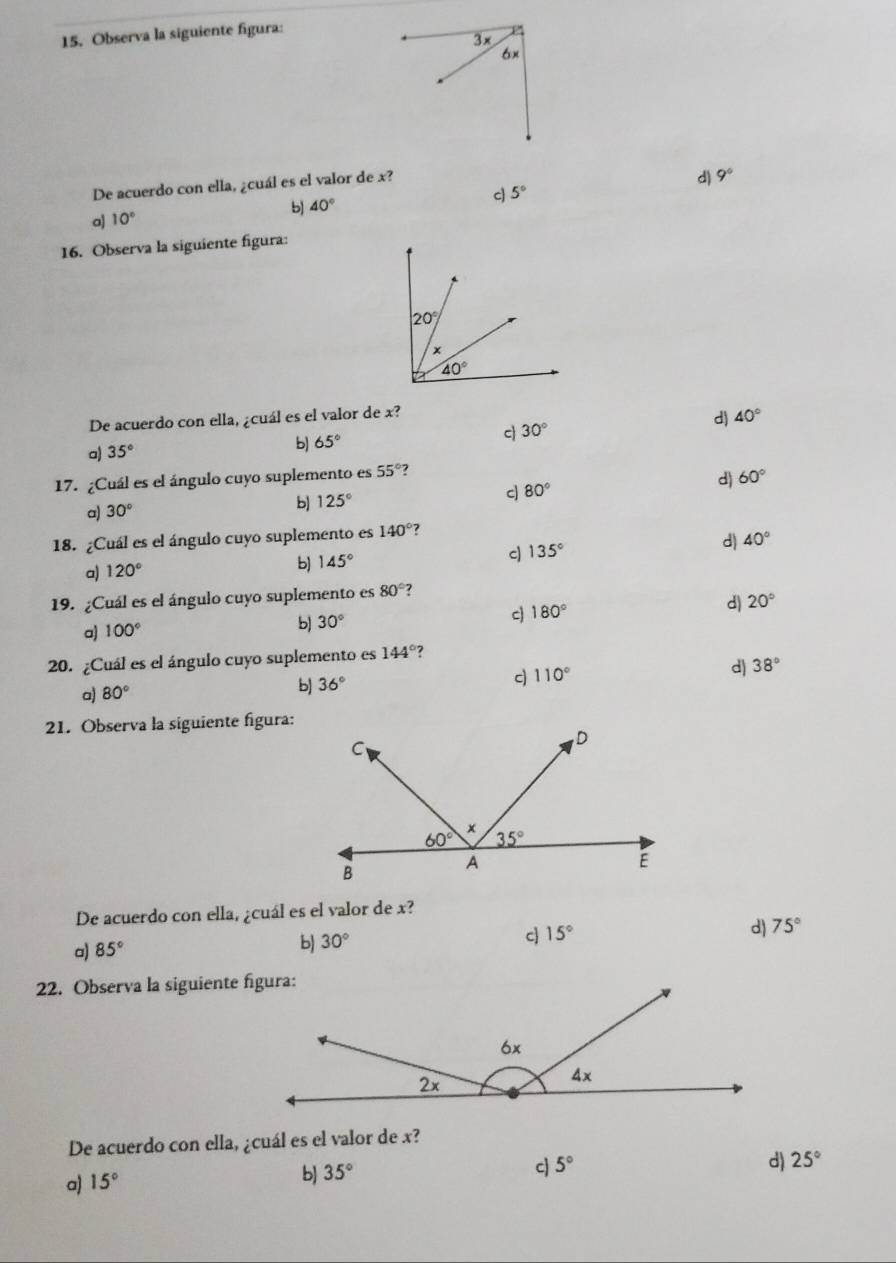 Observa la siguiente figura:
3x
6×
De acuerdo con ella, ¿cuál es el valor de x?
d) 9°
bJ 40° c 5°
a 10°
16. Observa la siguiente figura:
De acuerdo con ella, ¿cuál es el valor de x? 40°
a) 35°
b) 65° 30° d)
c
17. ¿Cuál es el ángulo cuyo suplemento es 55° 7
c 80°
d) 60°
a) 30°
b) 125°
18. ¿Cuál es el ángulo cuyo suplemento es 140° ?
c)
a) 120°
b) 145° 135° d 40°
19. ¿Cuál es el ángulo cuyo suplemento es 80° ?
a) 100°
b) 30° c 180° d) 20°
20. ¿Cuál es el ángulo cuyo suplemento es 144° ?
d 38°
a) 80°
b 36°
c) 110°
21. Observa la siguiente figura:
De acuerdo con ella, ¿cuál es el valor de x?
c
d)
a) 85°
b) 30° 15° 75°
22. Observa la siguiente figura:
De acuerdo con ella, ¿cuál es el valor de x?
c 5° d) 25°
a) 15°
b] 35°