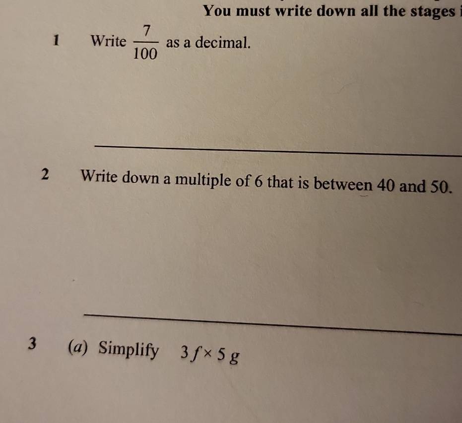 You must write down all the stages 
1 Write  7/100  as a decimal. 
_ 
_ 
2 Write down a multiple of 6 that is between 40 and 50. 
_ 
3 (a) Simplify 3f* 5g