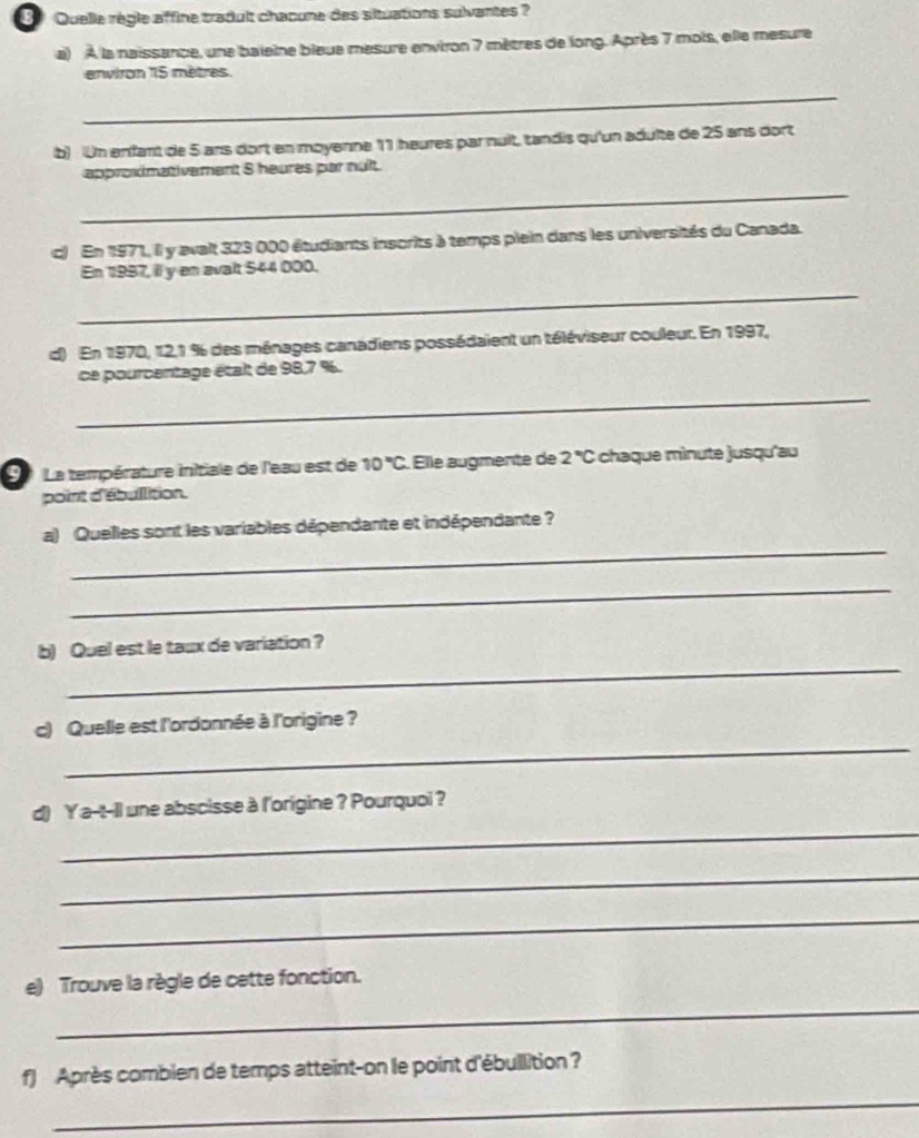Quelle règle affine tradult chaœune des situations sulvantes ? 
a) À la naissance, une baleine bleue mesure environ 7 mètres de long. Après 7 mois, elle mesure 
environ 115 mètres. 
_ 
b) Un enfant de 5 ans dort en moyenne 11 heures par nuit, tandis qu'un adulte de 25 ans dort 
approximativement 8 heures par nuît. 
_ 
c) En 1971, il y avalt 323 000 étudiants inscrits à temps plein dans les universités du Canada. 
En 1997, il y en avalt 544 000. 
_ 
d) En 1970, 12, 1 % des ménages canadiens possédaient un téléviseur couleur. En 1997, 
ce pourcentage était de 98, 7 %. 
_ 
La température initiale de l'eau est de 10°C Elle augmente de 2°C chaque mìnute jusqu'au 
point d'ébullition. 
_ 
a) Quelles sont les variables dépendante et indépendante ? 
_ 
_ 
b) Quel est le taux de variation ? 
_ 
c) Quelle est l'ordonnée à l'origine ? 
_ 
d) Ya-t-il une abscisse à l'origine ? Pourquoi ? 
_ 
_ 
_ 
e) Trouve la règle de cette fonction. 
f) Après combien de temps atteint-on le point d'ébullition ? 
_