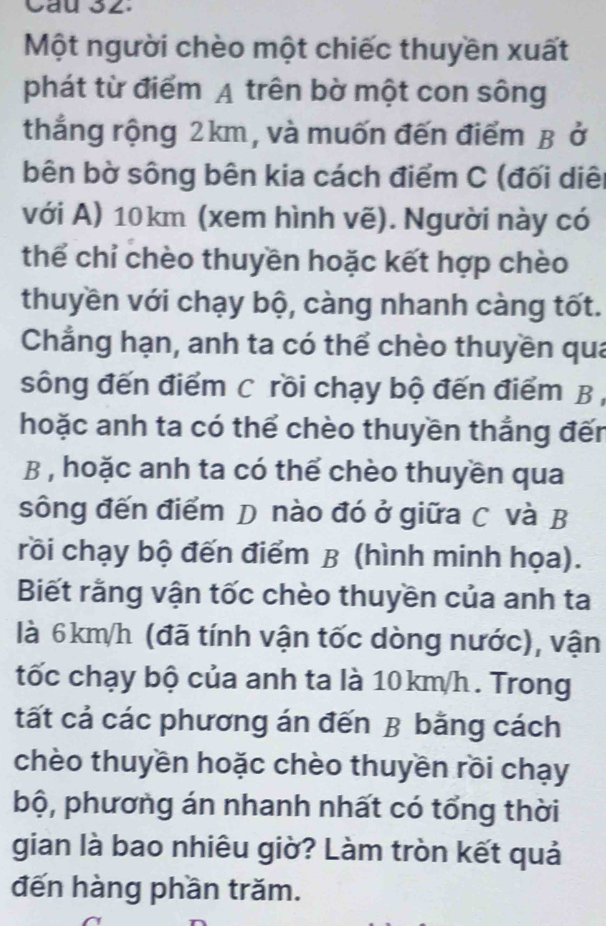 Cau 32. 
Một người chèo một chiếc thuyền xuất 
phát từ điểm A trên bờ một con sông 
thắng rộng 2km, và muốn đến điểm B ở 
bên bờ sông bên kia cách điểm C (đối diê 
với A) 10km (xem hình vẽ). Người này có 
thể chỉ chèo thuyền hoặc kết hợp chèo 
thuyền với chạy bộ, càng nhanh càng tốt. 
Chẳng hạn, anh ta có thể chèo thuyền qua 
sông đến điểm C rồi chạy bộ đến điểm B 
hoặc anh ta có thể chèo thuyền thắng đến 
B , hoặc anh ta có thể chèo thuyền qua 
sông đến điểm D nào đó ở giữa C và B 
rồi chạy bộ đến điểm B (hình minh họa). 
Biết rằng vận tốc chèo thuyền của anh ta 
là 6km/h (đã tính vận tốc dòng nước), vận 
tốc chạy bộ của anh ta là 10km/h. Trong 
tất cả các phương án đến B bằng cách 
chèo thuyền hoặc chèo thuyền rồi chạy 
bộ, phương án nhanh nhất có tổng thời 
gian là bao nhiêu giờ? Làm tròn kết quả 
đến hàng phần trăm.