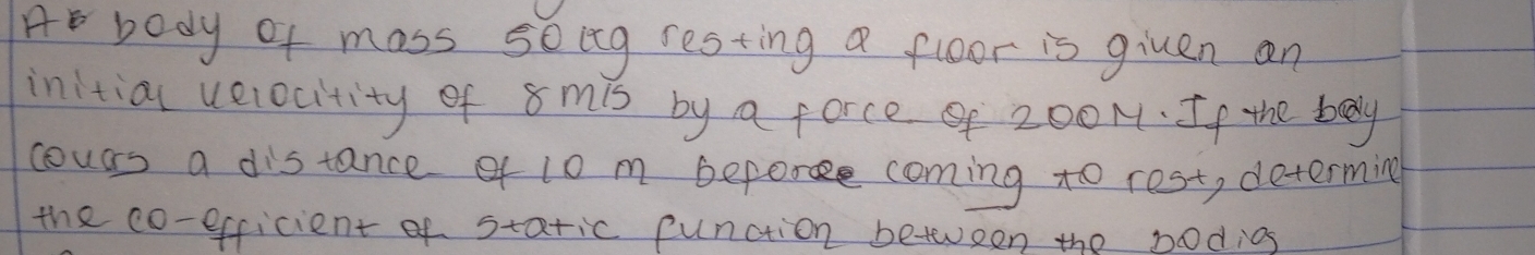 A body of mass soeg resting a floor is given an 
initial uelocitity of s mis by a force 200N. If the body 
cours a distance of l0 m before coming to rest, determing 
the co-efficient of static function beteen the bodios