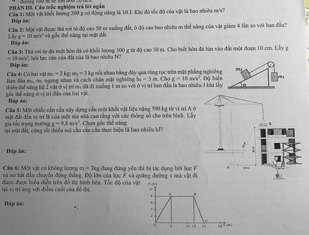 đương 100 m sẽ lớn nớn 20 ms.
PHÀN III. Câu trắc nghiệm trả lời ngắn
Câu 1: Một vật khối lượng 200 g có động năng là 10 J. Khi đó tốc độ của vật là bao nhiêu m/s?
Đáp án:
Câu 2: Một vật được thả rợi từ độ cao 50 m xuống đất, ở độ cao bao nhiêu m thế năng của vật giảm 4 lần so với ban đầu?
Lấy g=10m/s^2 và gốc thế năng tại mặt đất.
Đáp án:
Câu 3: Thả rơi tự do một hòn đá có khối lượng 500 g từ độ cao 50 m. Cho biết hòn đá lún vào đất một đoạn 10 cm. Lấy g
=10m/s^2 , hỏi lực cản của đất của là bao nhiêu N?
Đáp án:
Câu 4: Có hai vật m_1=2kg;m_2=3 kg nổi nhau bằng dây qua ròng rọc trên mặt phẳng nghiêng m2
Ban đầu mị, m² ngang nhau và cách chân mặt nghiêng h_0=3m. Cho g=10m/s^2. Độ biến m1
thiên thế năng hệ 2 vật ở vị trí mị đã đi xuống 1 m so với ở vị trí ban đầu la bao nhiêu J khi lấy α
gốc thế năng ở vị trí đầu của hai vật.
Đáp án:
Câu 5: Một chiếc cần cầu xây dựng cầu một khối vật liệu nặng 500 kg từ vị trí A ở
mặt đất đến vị trí B của một tòa nhà cao tầng với các thông số cho trên hình. Lấy
gia tốc trọng trường g=9,8m/s^2. Chọn gốc thế năng
tại mặt đất, công tối thiểu mà cần cầu cần thực hiện là bao nhiêu kJ?
Đáp án: 
Câu 6: Một vật có không lượng m=3kg đang đứng yên thì bị tác dụng bởi lực F
và nó bắt đầu chuyển động thẳng. Độ lớn của lực F và quãng đường s mà vật đi
được được biểu diễn trên đồ thị hình bên. Tốc độ của vật
tại vị trí ứng với điểm cuối của đồ thị. 
Đáp án: