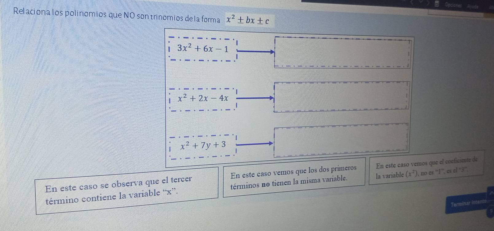 Opciones uda 
Relaciona los polinomios que NO son trinomios de la forma x^2± bx± c
3x^2+6x-1
x^2+2x-4x
x^2+7y+3
En este caso se observa que el tercer En este caso vemos que los dos primeros En este caso vemos que el coeficiente de 
término contiene la variable “ x ”. términos no tienen la misma variable. la variable (x^2) , no es “ 1 ”, es el “ 3 ” 
Terminar intent