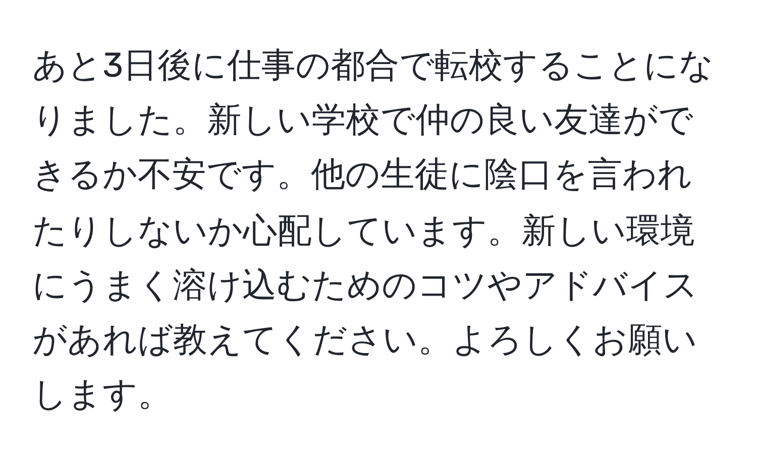 あと3日後に仕事の都合で転校することになりました。新しい学校で仲の良い友達ができるか不安です。他の生徒に陰口を言われたりしないか心配しています。新しい環境にうまく溶け込むためのコツやアドバイスがあれば教えてください。よろしくお願いします。