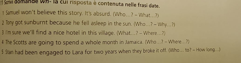  Scrivi domande Wh- la cui risposta è contenuta nelle frasi date. 
1 Samuel won’t believe this story. It's absurd. (Who...? - What...?) 
2 Tony got sunburnt because he fell asleep in the sun. (Who...? - Why...?) 
3 I'm sure we’ll find a nice hotel in this village. (What...? - Where..?) 
4 The Scotts are going to spend a whole month in Jamaica. (Who...? - Where..?) 
5 Stan had been engaged to Lara for two years when they broke it off. (Who... to? - How long...)