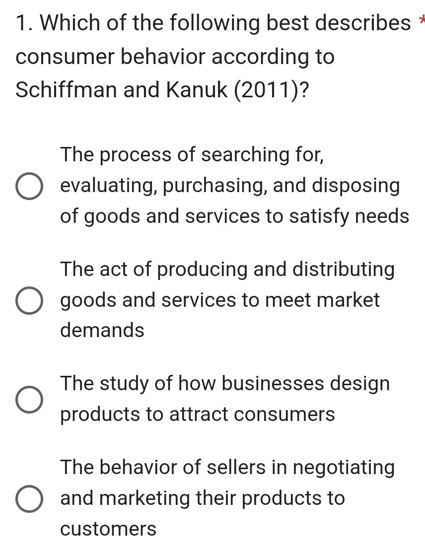 Which of the following best describes *
consumer behavior according to
Schiffman and Kanuk (2011)?
The process of searching for,
evaluating, purchasing, and disposing
of goods and services to satisfy needs
The act of producing and distributing
goods and services to meet market
demands
The study of how businesses design
products to attract consumers
The behavior of sellers in negotiating
and marketing their products to
customers