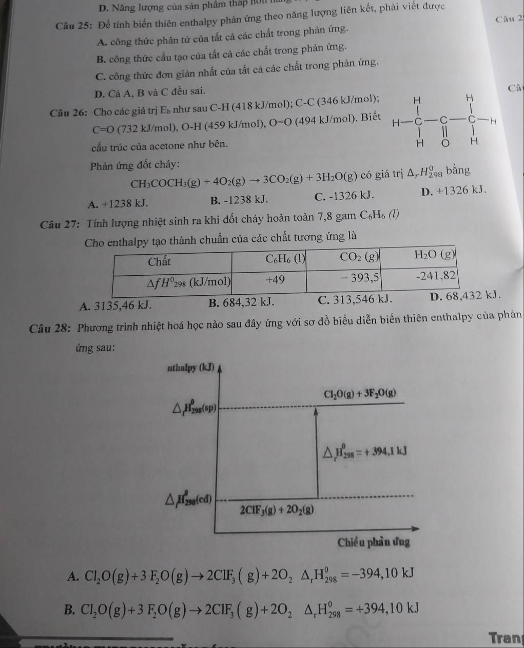 D. Năng lượng của sản phẩm tháp Hôn 
Câu 25: Để tính biến thiên enthalpy phản ứng theo năng lượng liên kết, phải viết được
Câu 2
A. công thức phân tử của tất cả các chất trong phản ứng.
B. công thức cấu tạo của tất cả các chất trong phản ứng.
C. công thức đơn giản nhất của tất cả các chất trong phản ứng.
D. Cả A, B và C đều sai.
Câ
Câu 26: Cho các giá trị Eù như sau C-H (418 kJ/mol); C-C (346 kJ/mol);
C=O (732 kJ/mol), O-H (459 kJ/mol), O=O (494 kJ/mol). Biết
cấu trúc của acetone như bên.
Phản ứng đốt cháy:
CH_3COCH_3(g)+4O_2(g)to 3CO_2(g)+3H_2O(g) có giá trị △ _rH_(298)^0 bằng
A. +1238 kJ. B. -1238 kJ. C. -1326 kJ. D. +1326 kJ.
Câu 27: Tính lượng nhiệt sinh ra khi đốt cháy hoàn toàn 7,8 gam C₆H₆ (l)
alpy tạo thành chuẩn của các chất tương ứng là
A. 3135,46 kJ. B. 684,32 kJ. C. 313,546 kJ. J.
Câu 28: Phương trình nhiệt hoá học nào sau đây ứng với sơ đồ biểu diễn biến thiên enthalpy của phản
ứng sau:
nthalpy (kJ)
Cl_2O(g)+3F_2O(g)
△ _fH_(298)^(θ)(sp)
△ _r^((θ)H_(298)^(θ)=+394,1kJ
△ _f)H_(298)^(θ)(cd) 2CIF_3(g)+2O_2(g)
Chiều phần ứng
A. Cl_2O(g)+3F_2O(g)to 2ClF_3(g)+2O_2△ _rH_(298)^0=-394,10kJ
B. Cl_2O(g)+3F_2O(g)to 2ClF_3(g)+2O_2△ _rH_(298)^0=+394,10kJ
Tran