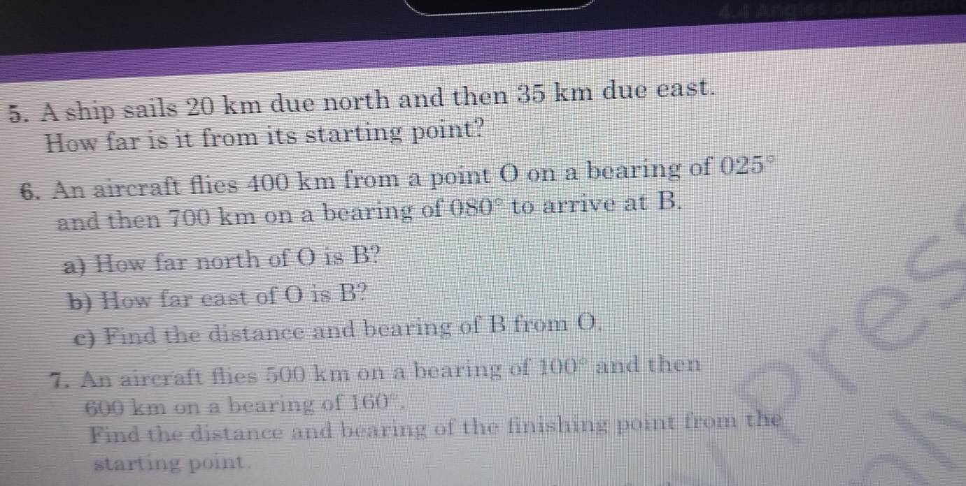 A ship sails 20 km due north and then 35 km due east. 
How far is it from its starting point? 
6. An aircraft flies 400 km from a point O on a bearing of 025°
and then 700 km on a bearing of 080° to arrive at B. 
a) How far north of O is B? 
b) How far east of O is B? 
c) Find the distance and bearing of B from O. 
7. An aircraft flies 500 km on a bearing of 100° and then
600 km on a bearing of 160°. 
Find the distance and bearing of the finishing point from the 
starting point.