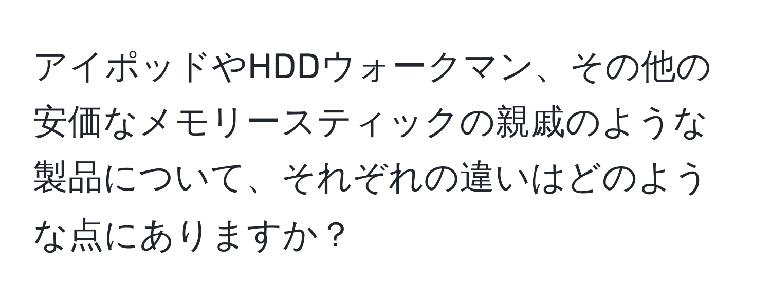 アイポッドやHDDウォークマン、その他の安価なメモリースティックの親戚のような製品について、それぞれの違いはどのような点にありますか？