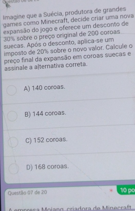 Cuestão d o de
Imagine que a Suécia, produtora de grandes
games como Minecraft, decide criar uma nova
expansão do jogo e oferece um desconto de
30% sobre o preço original de 200 coroas
suecas. Após o desconto, aplica-se um
imposto de 20% sobre o novo valor. Calcule o
preço final da expansão em coroas suecas e
assinale a alternativa correta.
A) 140 coroas.
B) 144 coroas.
C) 152 coroas.
D) 168 coroas.
Questão 07 de 20 10po
p es a M oian g criadora de M inecraft