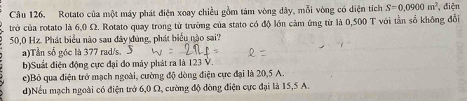 Rotato của một máy phát điện xoay chiều gồm tám vòng dây, mỗi vòng có diện tích S=0,0900m^2 , điện
trở của rotato là 6,0 Ω. Rotato quay trong từ trường của stato có độ lớn cảm ứng từ là 0,500 T với tần số không đổi
50,0 Hz. Phát biểu nào sau đây đúng, phát biểu nào sai?
a)Tần số góc là 377 rad/s.
b)Suất điện động cực đại do máy phát ra là 123 V.
c)Bỏ qua điện trở mạch ngoài, cường độ dòng điện cực đại là 20,5 A.
d)Nếu mạch ngoài có điện trở 6,0 Ω, cường độ dòng điện cực đại là 15,5 A.