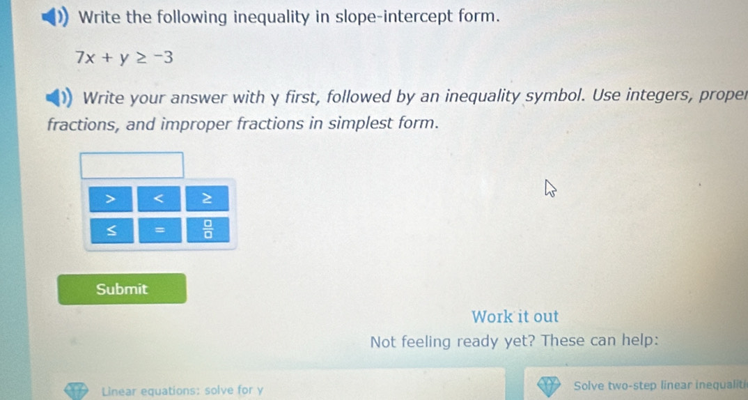 Write the following inequality in slope-intercept form.
7x+y≥ -3
Write your answer with y first, followed by an inequality symbol. Use integers, proper 
fractions, and improper fractions in simplest form.

=  □ /□   
Submit 
Work it out 
Not feeling ready yet? These can help: 
Linear equations: solve for y Solve two-step linear inequalit