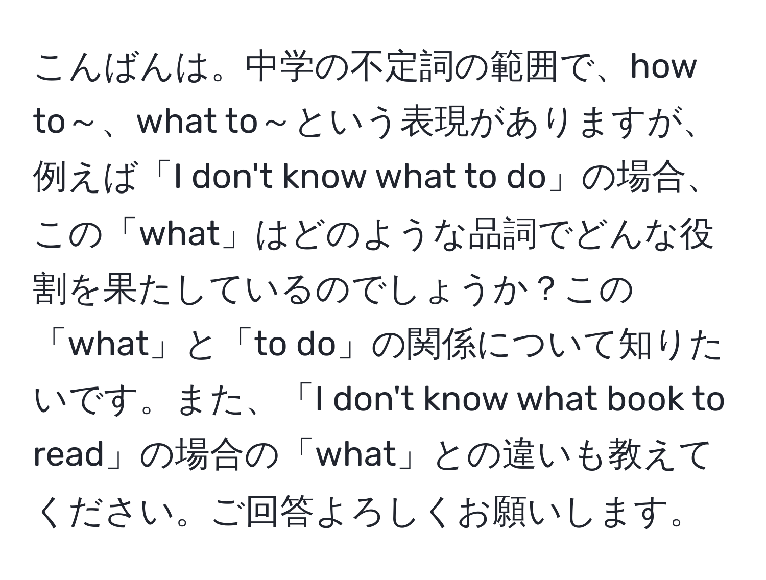 こんばんは。中学の不定詞の範囲で、how to～、what to～という表現がありますが、例えば「I don't know what to do」の場合、この「what」はどのような品詞でどんな役割を果たしているのでしょうか？この「what」と「to do」の関係について知りたいです。また、「I don't know what book to read」の場合の「what」との違いも教えてください。ご回答よろしくお願いします。