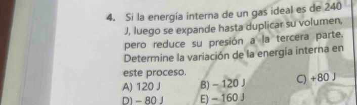 Si la energía interna de un gas ideal es de 240
J, luego se expande hasta duplicar su volumen,
pero reduce su presión a la tercera parte.
Determine la variación de la energía interna en
este proceso.
A) 120 J B) - 120 J C) +80 J
D) - 80 J E) - 160 J