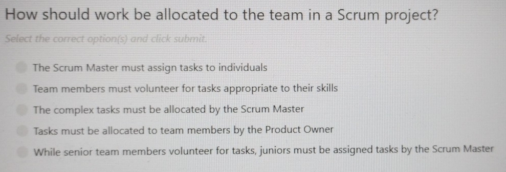 How should work be allocated to the team in a Scrum project?
Select the correct option(s) and click submit.
The Scrum Master must assign tasks to individuals
Team members must volunteer for tasks appropriate to their skills
The complex tasks must be allocated by the Scrum Master
Tasks must be allocated to team members by the Product Owner
While senior team members volunteer for tasks, juniors must be assigned tasks by the Scrum Master