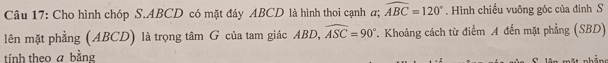 Cho hình chóp S. ABCD có mặt đáy ABCD là hình thoi cạnh α; widehat ABC=120°. Hình chiếu vuông góc của đỉnh S 
lên mặt phẳng (ABCD) là trọng tâm G của tam giác ABD, widehat ASC=90°. Khoảng cách từ điểm A đến mặt phẳng (SBD) 
tính theo a bằng