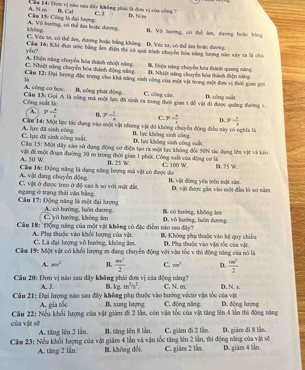 Câu 14:D Dơn vị nào sau đây không phải là đơn vị của công ?
A. N.m B. Cal C. J D. N/m
Câu 15: Công là đại lượng:
A. Vô hướng, có thể âm hoặc dương. B. Vô hướng, có thể âm, dương hoặc bằng
không.
C. Véc tơ, có thể âm, dương hoặc bằng không. D. Véc tơ, có thể âm hoặc dương.
Câu 16: Khi đun ước bằng ấm điện thì có quá trình chuyển hóa năng lượng nào xảy ra là chủ
yếu?
A. Điện năng chuyển hóa thành nhiệt năng. B. Điện năng chuyền hóa thành quang năng.
C. Nhiệt năng chuyển hóa thành động năng. D. Nhiệt năng chuyển hóa thành điện năng.
Câu 12: Đại lượng đặc trưng cho khả năng sinh công của một vật trong một đơn vị thời gian gọi
là
A. công cơ học. B. công phát động. C. công cản. D. công suất.
Câu 13: Gọi A là công mà một lực đã sinh ra trong thời gian t để vật đi được quãng đường s.
Công suất là:
A. P= A/t  B. P= t/A  C. p= A/s  P= s/A 
D.
Cầu 14: Một lực tác dụng vào một vật nhưng vật đó không chuyển động điều này có nghĩa là
A. lực đã sinh công. B. lực không sinh công.
C. lực đã sinh công suất. D. lực không sinh công suất.
Câu 15: Một dây cáo sử dụng động cơ điện tạo ra một lực không đổi 50N tác dụng lên vật và kéo
vật đi một đoạn đường 30 m trong thời gian 1 phút. Công suất của động cơ là
A. 50 W. B. 25 W. C. 100 W. D. 75 W.
Câu 16: Động năng là dạng năng lượng mà vật có được do
A. vật đang chuyển động. B. vật đứng yên trên mặt sản.
C. vật ở được treo ở độ cao h so với mặt đất. D. vật được gắn vào một đầu lò xo nằm
ngang ở trạng thái cân bằng.
Câu 17: Động năng là một đại lượng
A. có hướng, luôn dương. B. có hướng, không âm
C. yô hướng, không âm D. vô hướng, luôn dương.
Câu 18: Động năng của một vật không có đặc điểm nào sau đây?
A. Phụ thuộc vào khối lượng của vật. B. Không phụ thuộc vào hệ quy chiếu
C. Là đại lượng vô hướng, không âm. D. Phụ thuộc vào vận tốc của vật.
Câu 19: Một vật có khối lượng m đang chuyển động với vận tốc v thì động năng của nó là
A. mv^2 B.  mv^2/2  C. vm^2 D.  vm^2/2 
Câu 20: Đơn vị nào sau đây không phải đơn vị của động năng?
A. J. B. kg. m^2/s^2. C. N. m. D. N. s.
Câu 21: Đại lượng nào sau đây không phụ thuộc vào hướng véctơ vận tốc của vật
A. gia tốc B. xung lượng C. động năng. D. động lượng
Câu 22: Nếu khối lượng của vật giảm đi 2 lần, còn vận tốc của vật tăng lên 4 lần thì động năng
của vật sẽ
A. tăng lên 2 lần. B. tăng lên 8 lần. C. giảm đi 2 lần. D. giảm đi 8 lần.
Câu 23: Nếu khối lượng của vật giảm 4 lần và vận tốc tăng lên 2 lần, thì động năng của vật sẽ
A. tăng 2 lần. B. không đổi. C. giảm 2 lần. D. giảm 4 lần.