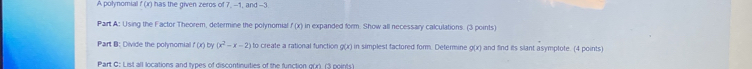 A polynomial f (r) has the given zeros of 7, -1, and -3
Pairt A: Using the Factor Theorem, determine the polynomial f (x) in expanded form. Show all necessary calculations. (3 points) 
Part B: Divide the polmomial (x by (x^2-x-2) to create a rational function g(x) in simplest factored form. Determine 0(x) and find its slant asymplote. (4 points 
Part G: List all locations and types of discontinuities of the function g(r). (3 points