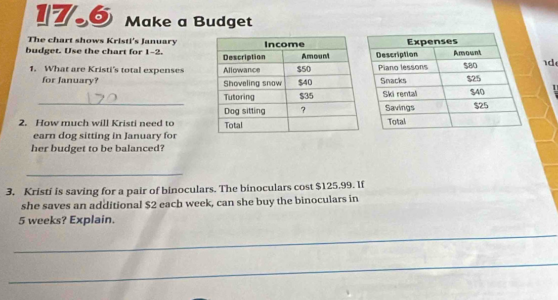 17.6 Make a Budget 
The chart shows Kristi’s January 
budget. Use the chart for 1-2. 
1. What are Kristi’s total expenses 
d 
for January? 
_ 
1 
2. How much will Kristi need to 
earn dog sitting in January for 
her budget to be balanced? 
_ 
3. Kristi is saving for a pair of binoculars. The binoculars cost $125.99. If 
she saves an additional $2 each week, can she buy the binoculars in
5 weeks? Explain. 
_ 
_