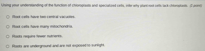 Using your understanding of the function of chloroplasts and specialized cells, infer why plant root cells lack chloroplasts. (1 point)
Root cells have two central vacuoles.
Root cells have many mitochondria.
Roots require fewer nutrients.
Roots are underground and are not exposed to sunlight.