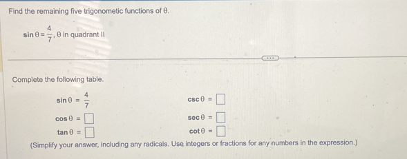 Find the remaining five trigonometic functions of θ.
sin θ = 4/7  , θ in quadrant II 
Complete the following table.
sin θ = 4/7 
csc θ =□
cos θ =□
sec θ =□
tan θ =□
cot θ =□
(Simplify your answer, including any radicals. Use integers or fractions for any numbers in the expression.)