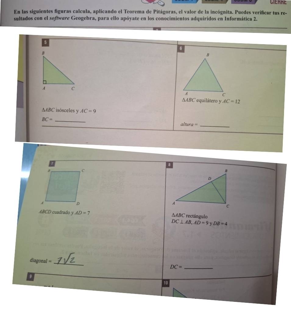 CIEKKE 
En las siguientes figuras calcula, aplicando el Teorema de Pitágoras, el valor de la incógnita. Puedes verificar tus re- 
sultados con el software Geogebra, para ello apóyate en los conocimientos adquiridos en Informática 2. 
5
△ ABC equilátero y AC=12
△ ABC isósceles y AC=9
_ BC=
_ altura=
ABCD cuadrado y AD=7 rectángulo
△ ABC
DC⊥ AB, AD=9 y DB=4
diagonal = _ DC= _ 
9 
10