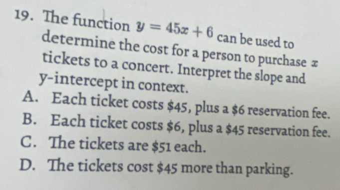 The function y=45x+6 can be used to
determine the cost for a person to purchase π
tickets to a concert. Interpret the slope and
y-intercept in context.
A. Each ticket costs $45, plus a $6 reservation fee.
B. Each ticket costs $6, plus a $45 reservation fee.
C. The tickets are $51 each.
D. The tickets cost $45 more than parking.