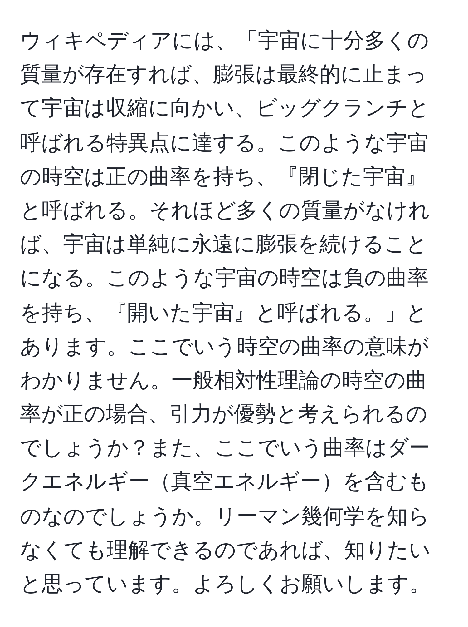 ウィキペディアには、「宇宙に十分多くの質量が存在すれば、膨張は最終的に止まって宇宙は収縮に向かい、ビッグクランチと呼ばれる特異点に達する。このような宇宙の時空は正の曲率を持ち、『閉じた宇宙』と呼ばれる。それほど多くの質量がなければ、宇宙は単純に永遠に膨張を続けることになる。このような宇宙の時空は負の曲率を持ち、『開いた宇宙』と呼ばれる。」とあります。ここでいう時空の曲率の意味がわかりません。一般相対性理論の時空の曲率が正の場合、引力が優勢と考えられるのでしょうか？また、ここでいう曲率はダークエネルギー真空エネルギーを含むものなのでしょうか。リーマン幾何学を知らなくても理解できるのであれば、知りたいと思っています。よろしくお願いします。