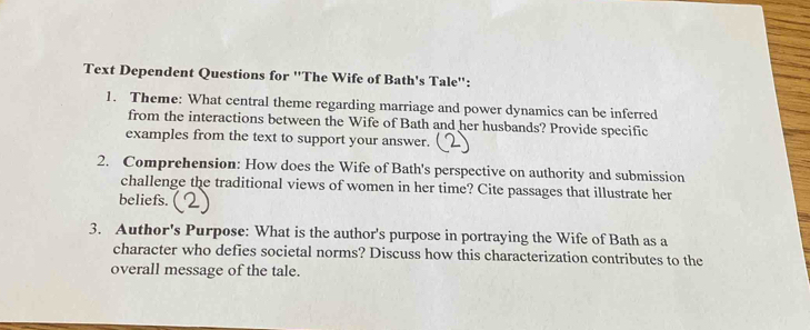 Text Dependent Questions for ''The Wife of Bath's Tale'': 
1. Theme: What central theme regarding marriage and power dynamics can be inferred 
from the interactions between the Wife of Bath and her husbands? Provide specific 
examples from the text to support your answer. 
2. Comprehension: How does the Wife of Bath's perspective on authority and submission 
challenge the traditional views of women in her time? Cite passages that illustrate her 
beliefs. 
3. Author's Purpose: What is the author's purpose in portraying the Wife of Bath as a 
character who defies societal norms? Discuss how this characterization contributes to the 
overall message of the tale.