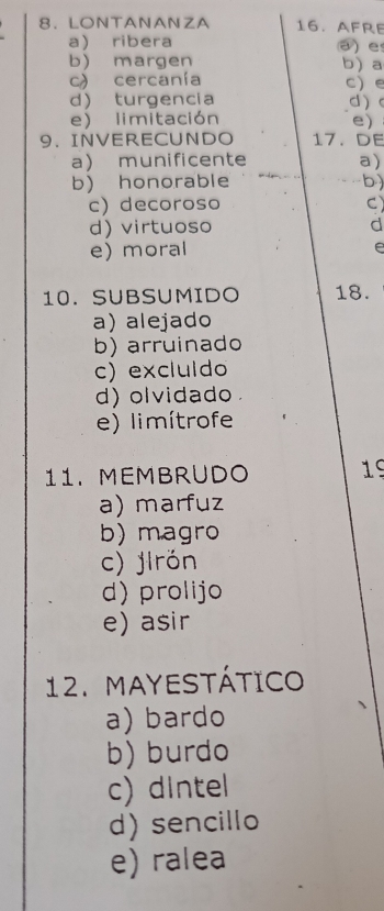 LONTANANZA 16. AFRE
a ribera a e
b) margen b) a
c) cercanía c) e
d turgencia d
e) limitación
e)
9. INVERECUNDO 17. DE
a munificente a)
b) honorable b)
c) decoroso C)
d) virtuoso d
e) moral e
10. SUBSUMIDO 18.
a) alejado
b) arruinado
c) excluldo
d) olvidado
e) limítrofe
11. MEMBRUDO 19
a) marfuz
b) magro
c) jirón
d) prolijo
e) asir
12. MAYESTÁTICO
a) bardo
b) burdo
c) dintel
d) sencillo
e) ralea