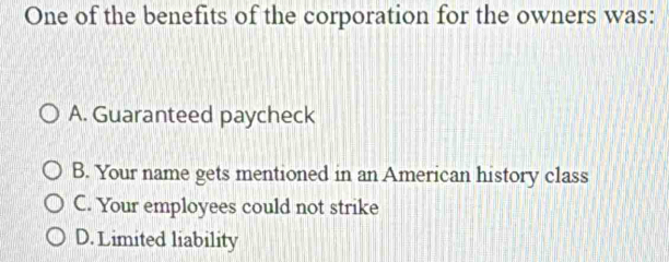 One of the benefits of the corporation for the owners was:
A. Guaranteed paycheck
B. Your name gets mentioned in an American history class
C. Your employees could not strike
D. Limited liability