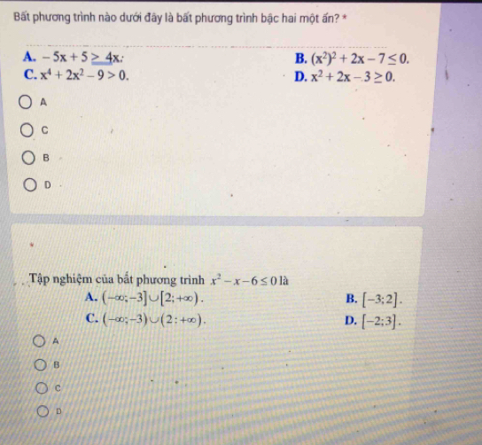 Bất phương trình nào dưới đây là bất phương trình bậc hai một ấn? *
A. -5x+5≥ 4x B. (x^2)^2+2x-7≤ 0.
C. x^4+2x^2-9>0. D. x^2+2x-3≥ 0.
A
C
B
D
Tập nghiệm của bất phương trình x^2-x-6≤ 0 là
A. (-∈fty ;-3]∪ [2;+∈fty ). B. [-3;2].
C. (-∈fty ;-3)∪ (2:+∈fty ). D. [-2;3].
A
B
c
D