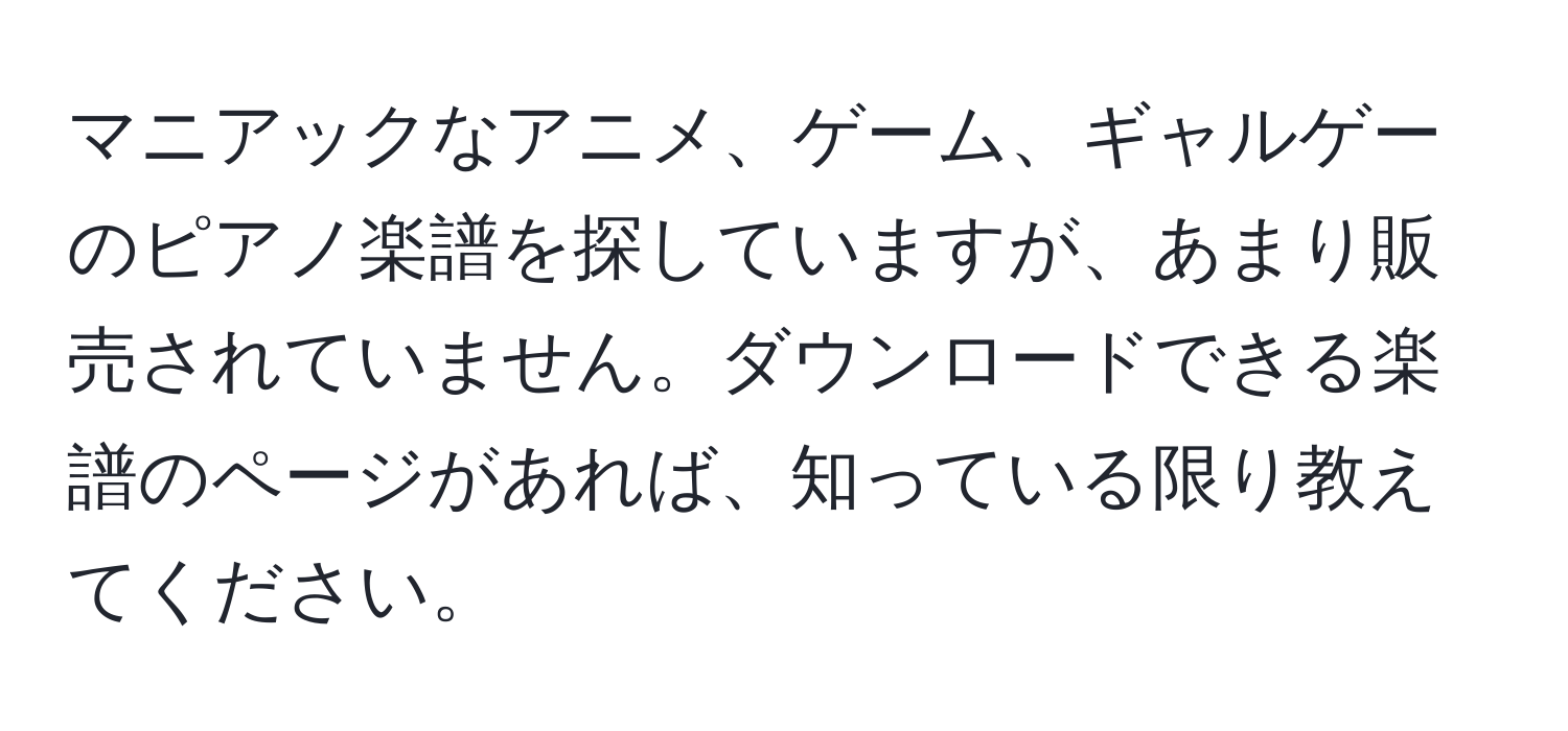 マニアックなアニメ、ゲーム、ギャルゲーのピアノ楽譜を探していますが、あまり販売されていません。ダウンロードできる楽譜のページがあれば、知っている限り教えてください。