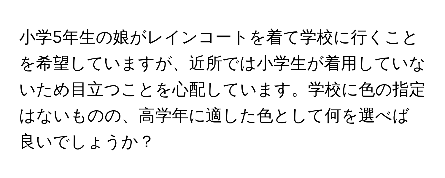 小学5年生の娘がレインコートを着て学校に行くことを希望していますが、近所では小学生が着用していないため目立つことを心配しています。学校に色の指定はないものの、高学年に適した色として何を選べば良いでしょうか？