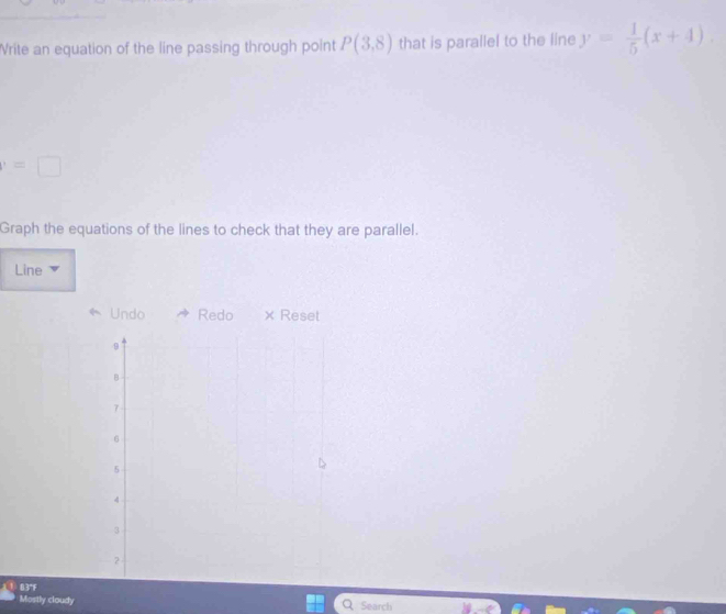 Write an equation of the line passing through point P(3,8) that is parallel to the line y= 1/5 (x+4).
=□
Graph the equations of the lines to check that they are parallel. 
Line 
Undo Redo × Reset 
Mostly cloudy Search