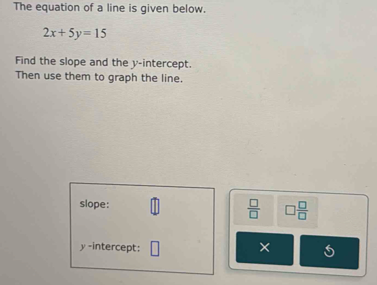 The equation of a line is given below.
2x+5y=15
Find the slope and the y-intercept. 
Then use them to graph the line. 
slope:  □ /□   □  □ /□  
y -intercept: 
× 
6