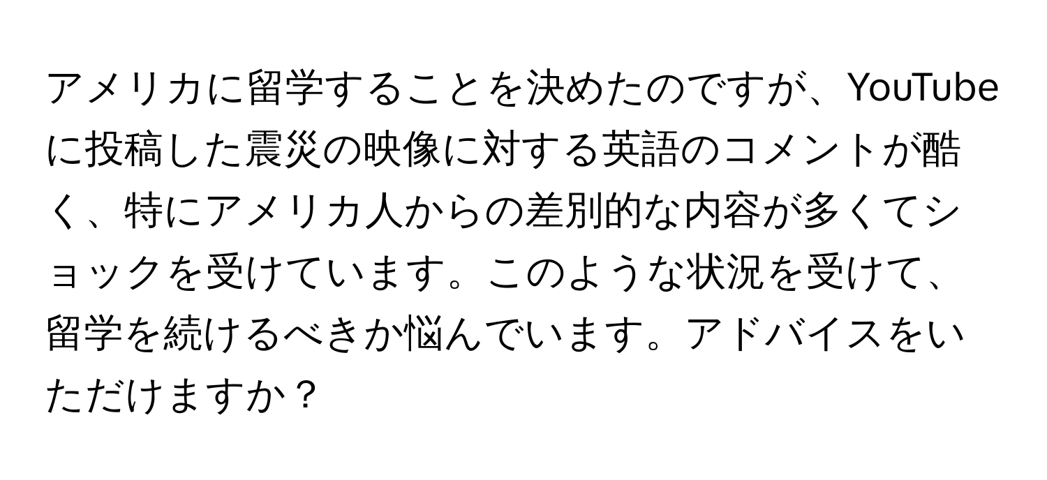 アメリカに留学することを決めたのですが、YouTubeに投稿した震災の映像に対する英語のコメントが酷く、特にアメリカ人からの差別的な内容が多くてショックを受けています。このような状況を受けて、留学を続けるべきか悩んでいます。アドバイスをいただけますか？