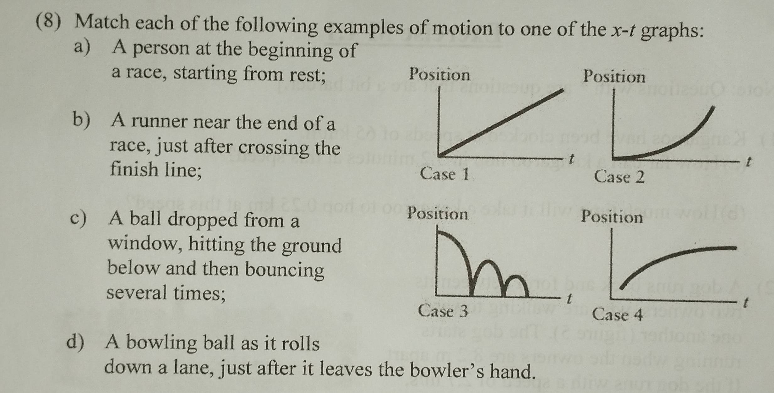 (8) Match each of the following examples of motion to one of the x-t graphs: 
a) A person at the beginning of 
a race, starting from rest; 
b) A runner near the end of a 
race, just after crossing the 
finish line; 
c) A ball dropped from a 
Position 
window, hitting the ground 
below and then bouncing 
several times; 
t 
Case 3 
d) A bowling ball as it rolls 
down a lane, just after it leaves the bowler’s hand.