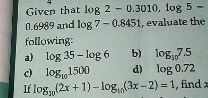 Given that log 2=0.3010, log 5=
0.6989 and log 7=0.8451 , evaluate the 
following: 
a) log 35-log 6 b) log _107.5
c) log _101500
d) log 0.72
If log _10(2x+1)-log _10(3x-2)=1 , find x