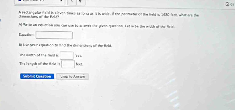 B0/ 
A rectangular field is eleven times as long as it is wide. If the perimeter of the field is 1680 feet, what are the 
dimensions of the field? 
A) Write an equation you can use to answer the given question. Let w be the width of the field. 
Equation: □ 
B) Use your equation to find the dimensions of the field. 
The width of the field is □ feet. 
The length of the field is □ feet. 
Submit Question Jump to Answer