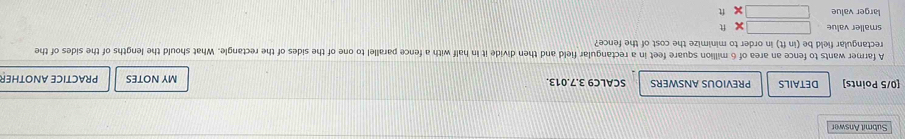 Submit Answer
[0/5 Points] DETAILS PREVIOUS ANSWERS SCALC9 3.7.013. MY NOTES PRACTICE ANOTHER
A farmer wants to fence an area of 6 million square feet in a rectangular field and then divide it in half with a fence parallel to one of the sides of the rectangle. What should the lengths of the sides of the
rectangular field be (in ft) in order to minimize the cost of the fence?
smaller value
larger value □ 