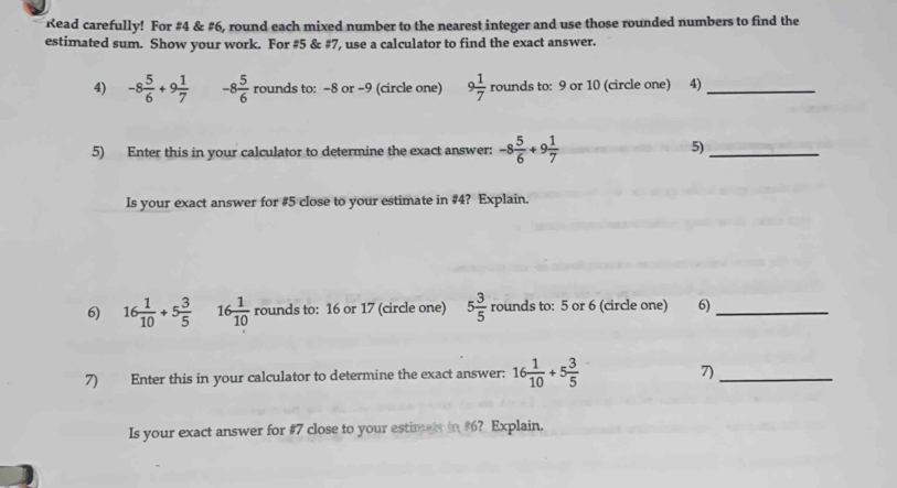 Read carefully! For #4 & #6, round each mixed number to the nearest integer and use those rounded numbers to find the 
estimated sum. Show your work. For #5 & #7, use a calculator to find the exact answer. 
4) -8 5/6 +9 1/7  -8 5/6 rounds to: -8 or -9 (circle one) 9 1/7 rou nds to: 9 or 10 (circle one) 4)_ 
5) Enter this in your calculator to determine the exact answer: -8 5/6 +9 1/7  5)_ 
Is your exact answer for #5 close to your estimate in # 4? Explain. 
6) 16 1/10 +5 3/5  16 1/10  rounds to: 16 or 17 (circle one) 5 3/5  rounds to: 5 or 6 (circle one) 6)_ 
7) Enter this in your calculator to determine the exact answer: 16 1/10 +5 3/5 
7)_ 
Is your exact answer for #7 close to your estimts in #6? Explain.