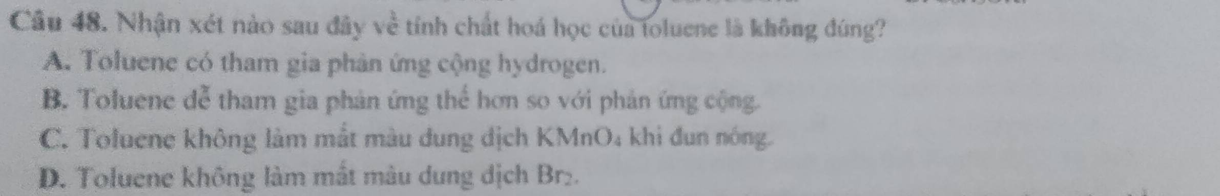 Nhận xét nào sau đây về tính chất hoá học của toluene là không đúng?
A. Toluene có tham gia phân ứng cộng hydrogen.
B. Toluene đễ tham gia phản ứng thể hơn so với phản ứng cộng.
C. Toluene không làm mắt màu dung địch KMnO₄ khi đun nóng.
D. Toluene không làm mất màu dung dịch Br₂.