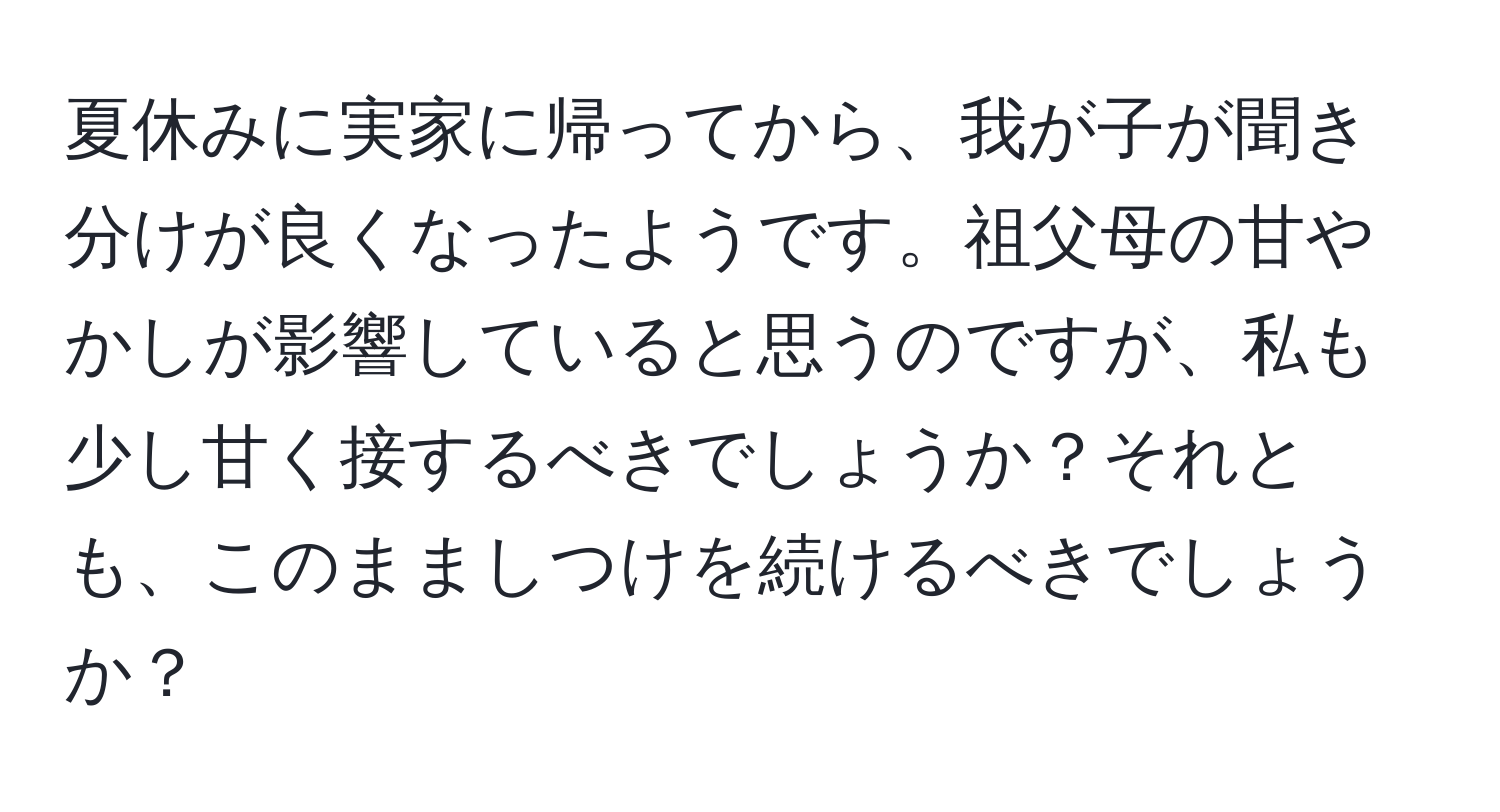 夏休みに実家に帰ってから、我が子が聞き分けが良くなったようです。祖父母の甘やかしが影響していると思うのですが、私も少し甘く接するべきでしょうか？それとも、このまましつけを続けるべきでしょうか？