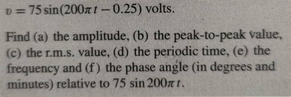 v=75sin (200π t-0.25) volts. 
Find (a) the amplitude, (b) the peak-to-peak value, 
(c) the r.m.s. value, (d) the periodic time, (e) the 
frequency and (f ) the phase angle (in degrees and
minutes) relative to 75 sin 200 π t