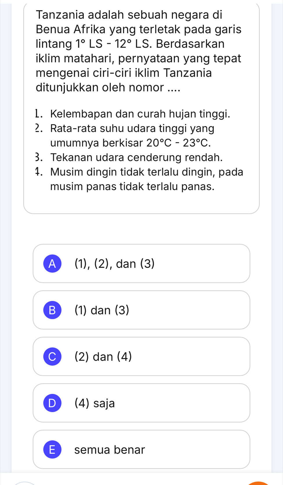 Tanzania adalah sebuah negara di
Benua Afrika yang terletak pada garis
lintang 1°LS-12°LS. Berdasarkan
iklim matahari, pernyataan yang tepat
mengenai ciri-ciri iklim Tanzania
ditunjukkan oleh nomor ....
1. Kelembapan dan curah hujan tinggi.
2. Rata-rata suhu udara tinggi yang
umumnya berkisar 20°C-23°C. 
3. Tekanan udara cenderung rendah.
4. Musim dingin tidak terlalu dingin, pada
musim panas tidak terlalu panas.
A (1),(2) , dan (3)
B (1) dan (3)
C (2) dan (4)
D (4) saja
semua benar