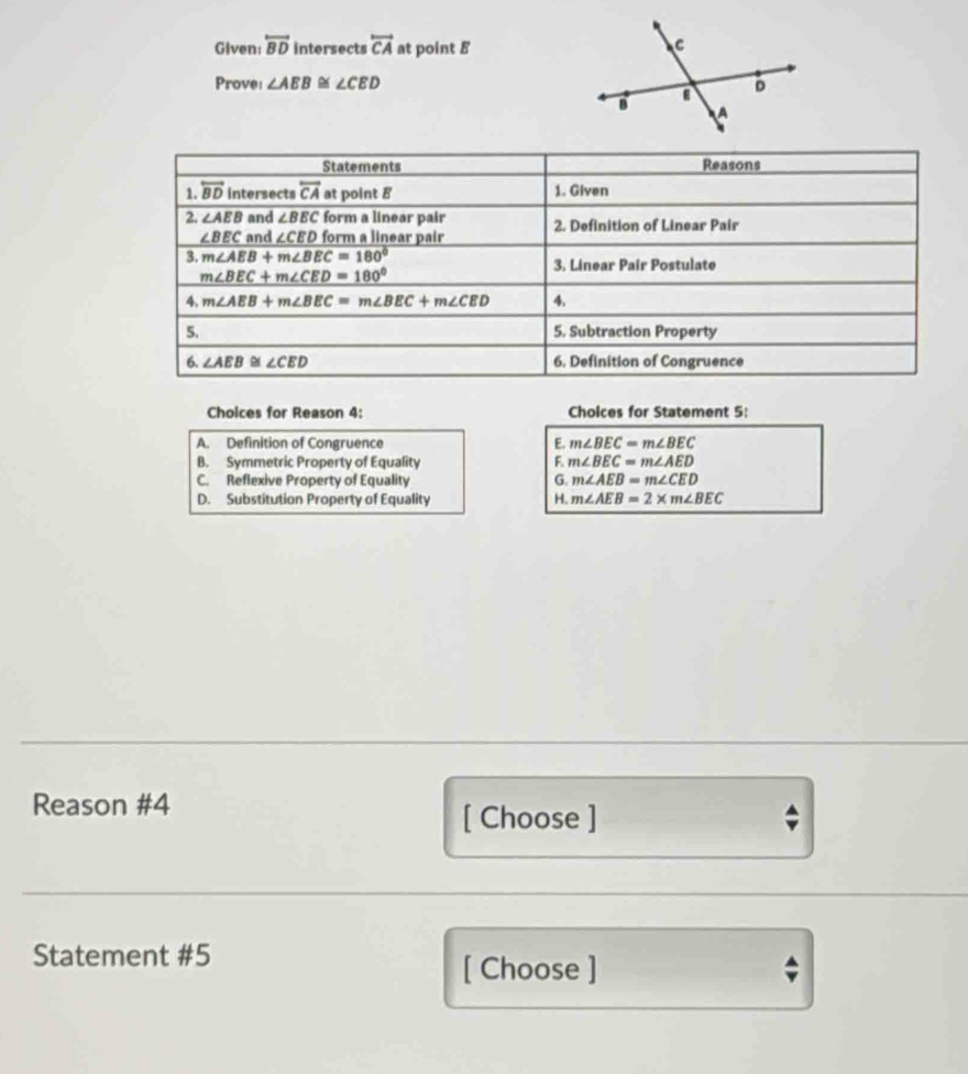 Given: overleftrightarrow BD intersects overleftrightarrow CA at point B
Prove: ∠ AEB≌ ∠ CED
Choices for Reason 4: Cholces for Statement 5:
A. Definition of Congruence E. m∠ BEC=m∠ BEC
B. Symmetric Property of Equality F m∠ BEC=m∠ AED
C. Reflexive Property of Equality G. m∠ AEB=m∠ CED
D. Substitution Property of Equality H. m∠ AEB=2* m∠ BEC
Reason #4
[ Choose ]
Statement #5
[ Choose ]