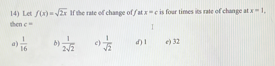 Let f(x)=sqrt(2x) If the rate of change of fat x=c is four times its rate of change at x=1, 
then c=
a)  1/16  b)  1/2sqrt(2)  c)  1/sqrt(2)  d ) 1 e) 32